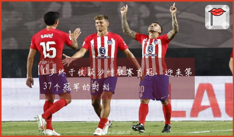 C罗终于收获沙特联赛首冠,迎来第37个冠军的时刻